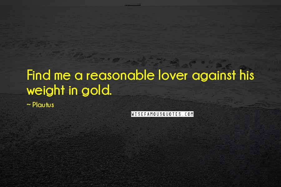 Plautus Quotes: Find me a reasonable lover against his weight in gold.