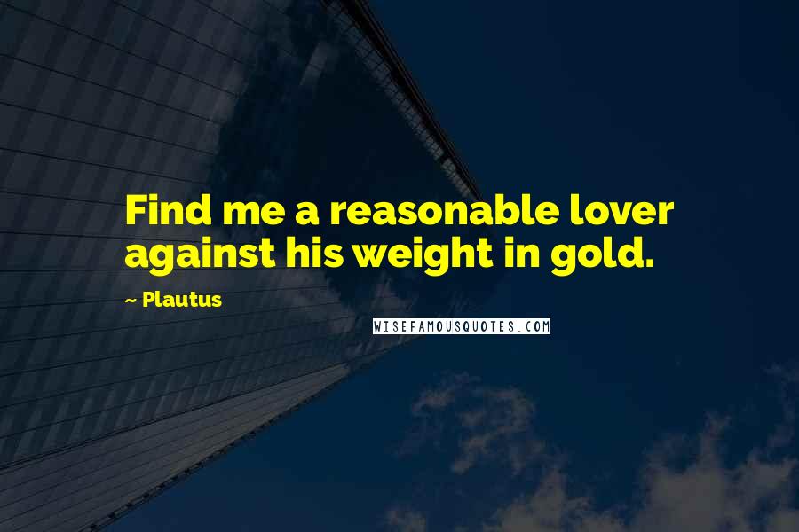 Plautus Quotes: Find me a reasonable lover against his weight in gold.