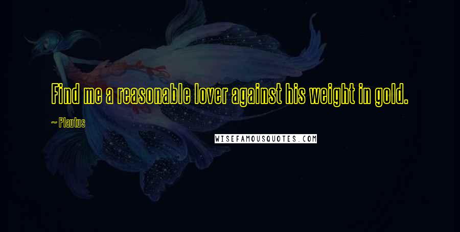 Plautus Quotes: Find me a reasonable lover against his weight in gold.