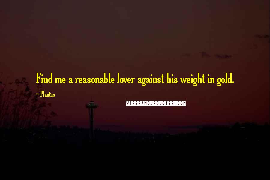 Plautus Quotes: Find me a reasonable lover against his weight in gold.