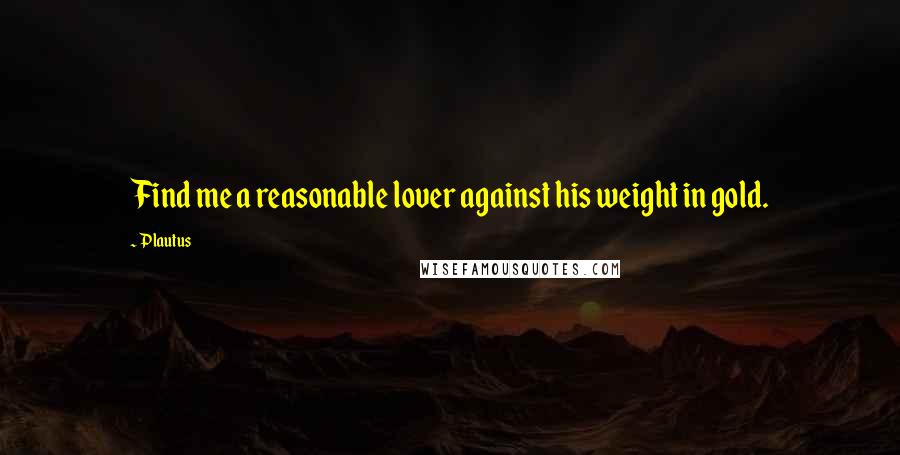 Plautus Quotes: Find me a reasonable lover against his weight in gold.