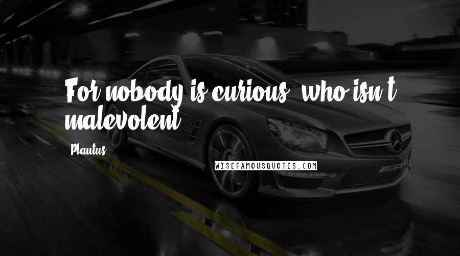 Plautus Quotes: For nobody is curious, who isn't malevolent.
