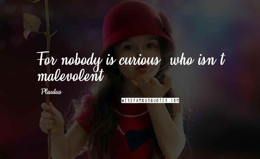 Plautus Quotes: For nobody is curious, who isn't malevolent.