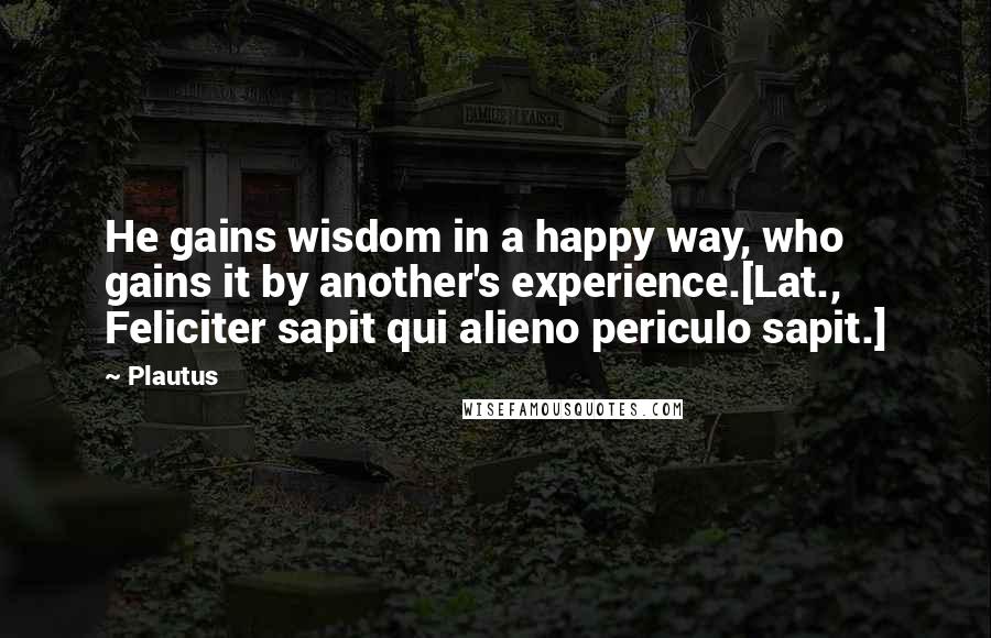 Plautus Quotes: He gains wisdom in a happy way, who gains it by another's experience.[Lat., Feliciter sapit qui alieno periculo sapit.]