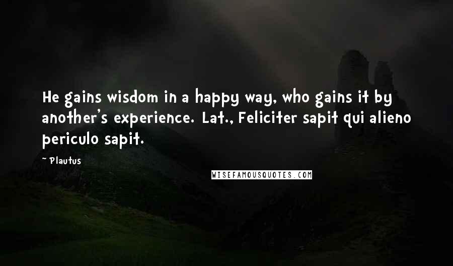 Plautus Quotes: He gains wisdom in a happy way, who gains it by another's experience.[Lat., Feliciter sapit qui alieno periculo sapit.]