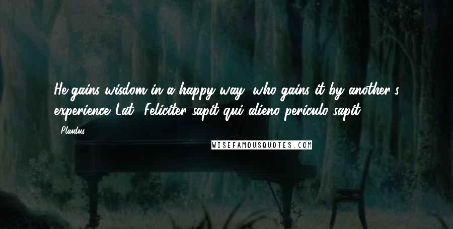 Plautus Quotes: He gains wisdom in a happy way, who gains it by another's experience.[Lat., Feliciter sapit qui alieno periculo sapit.]