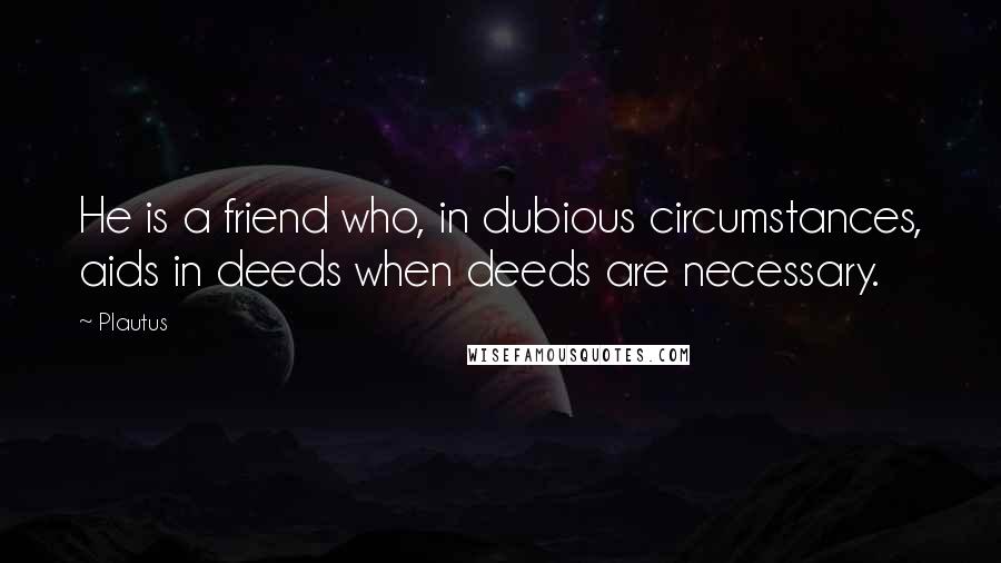 Plautus Quotes: He is a friend who, in dubious circumstances, aids in deeds when deeds are necessary.