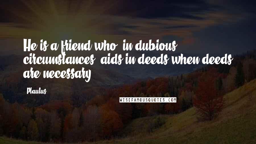 Plautus Quotes: He is a friend who, in dubious circumstances, aids in deeds when deeds are necessary.