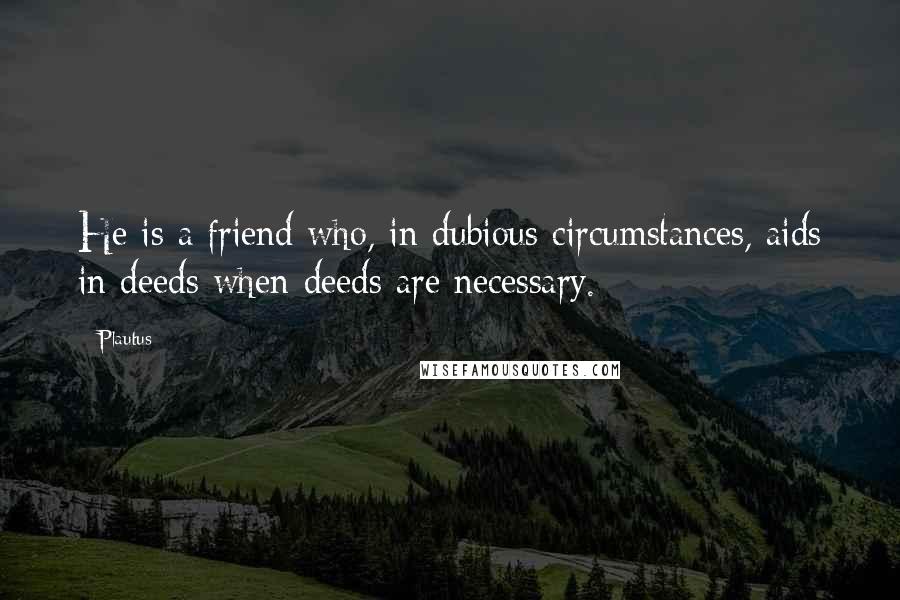 Plautus Quotes: He is a friend who, in dubious circumstances, aids in deeds when deeds are necessary.