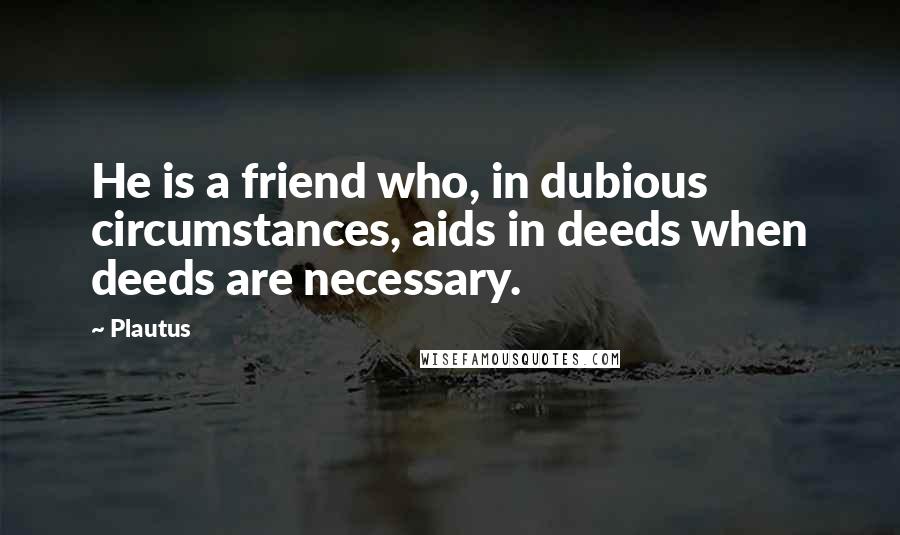 Plautus Quotes: He is a friend who, in dubious circumstances, aids in deeds when deeds are necessary.