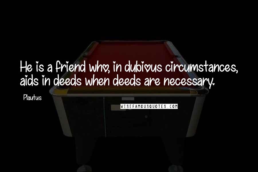 Plautus Quotes: He is a friend who, in dubious circumstances, aids in deeds when deeds are necessary.