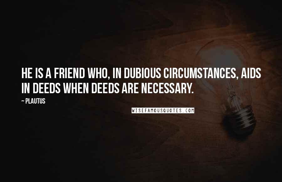 Plautus Quotes: He is a friend who, in dubious circumstances, aids in deeds when deeds are necessary.