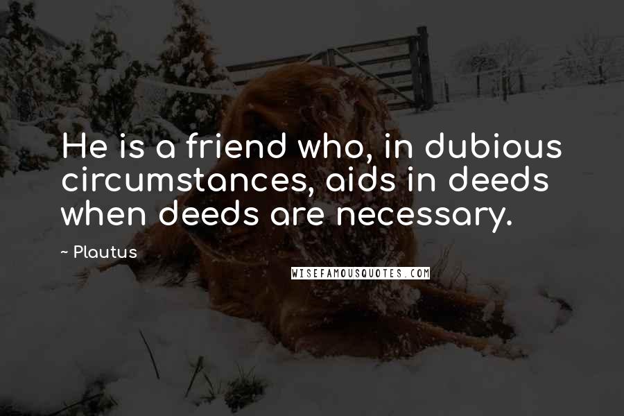 Plautus Quotes: He is a friend who, in dubious circumstances, aids in deeds when deeds are necessary.