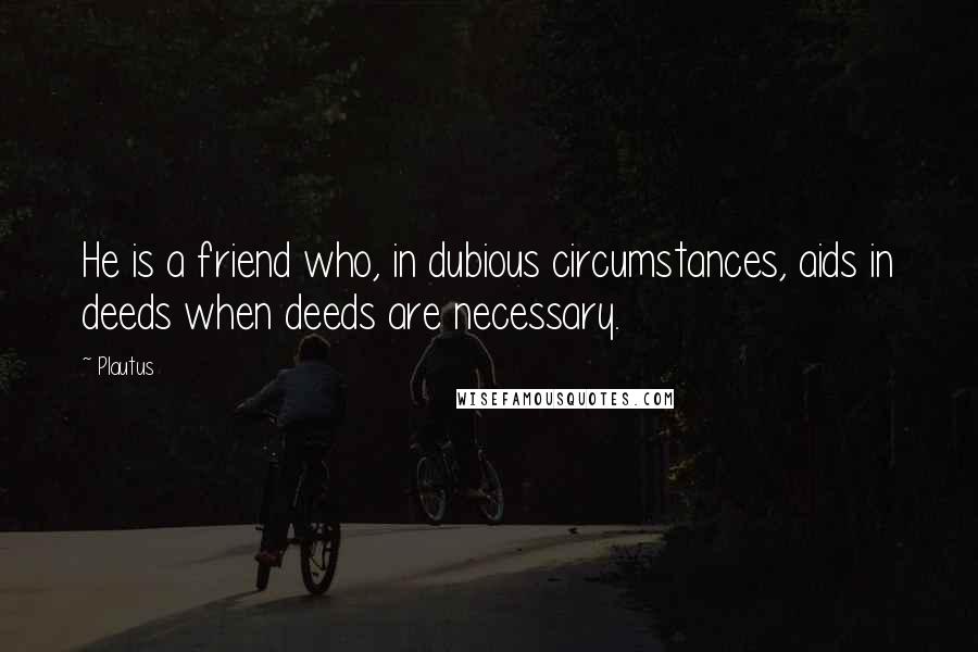 Plautus Quotes: He is a friend who, in dubious circumstances, aids in deeds when deeds are necessary.