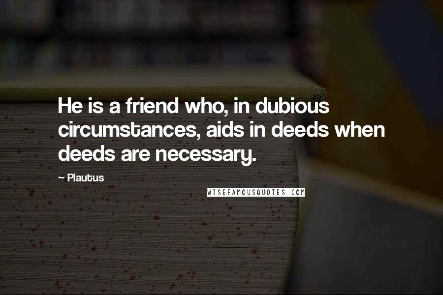 Plautus Quotes: He is a friend who, in dubious circumstances, aids in deeds when deeds are necessary.