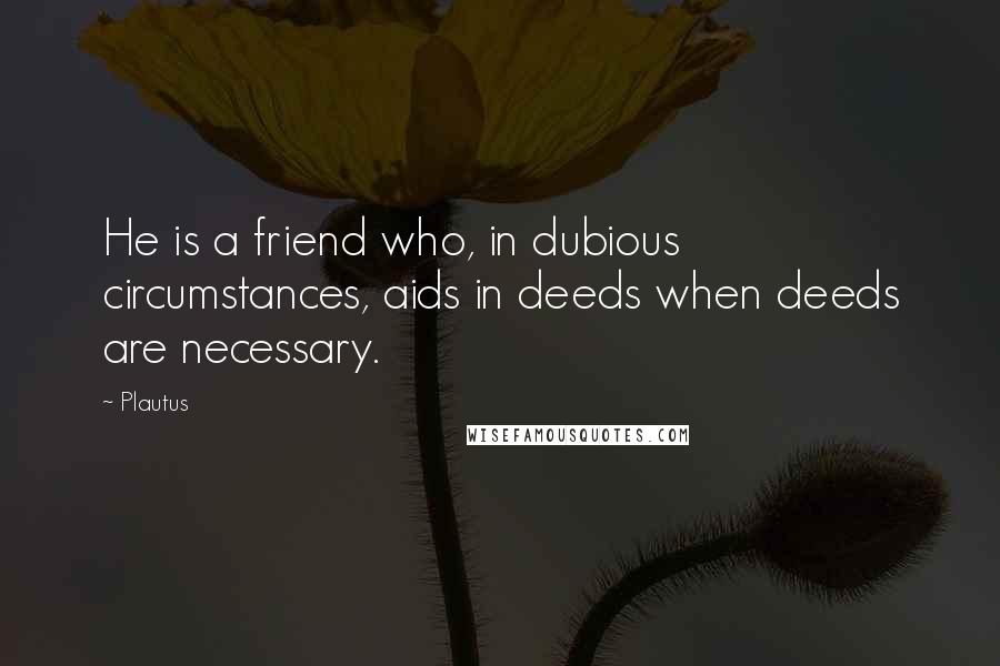 Plautus Quotes: He is a friend who, in dubious circumstances, aids in deeds when deeds are necessary.