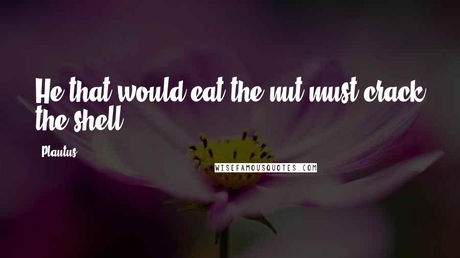 Plautus Quotes: He that would eat the nut must crack the shell.