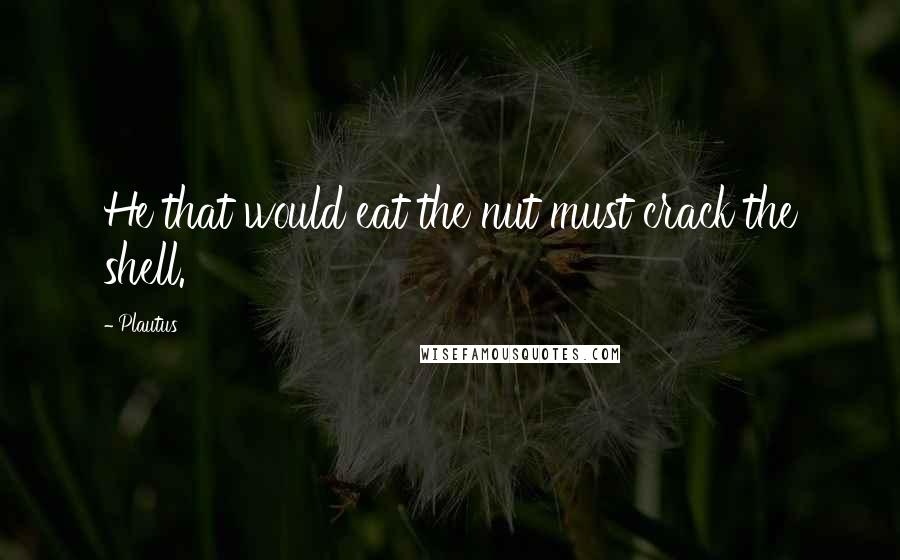 Plautus Quotes: He that would eat the nut must crack the shell.