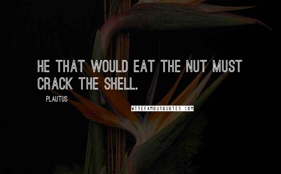 Plautus Quotes: He that would eat the nut must crack the shell.