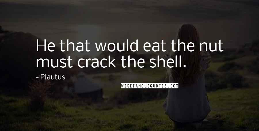 Plautus Quotes: He that would eat the nut must crack the shell.