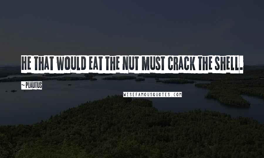 Plautus Quotes: He that would eat the nut must crack the shell.