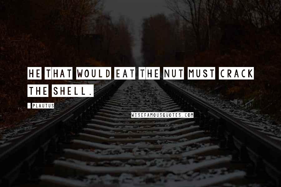 Plautus Quotes: He that would eat the nut must crack the shell.