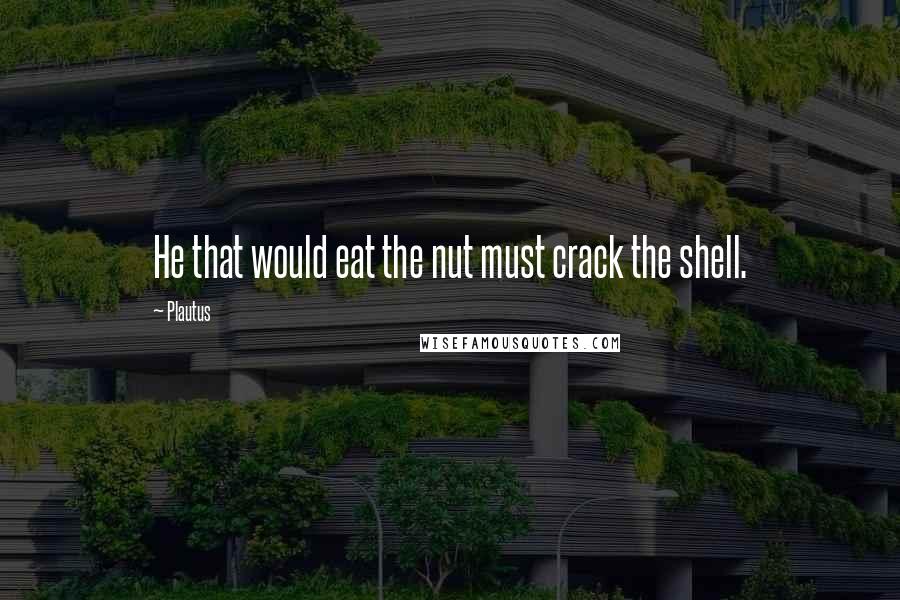 Plautus Quotes: He that would eat the nut must crack the shell.