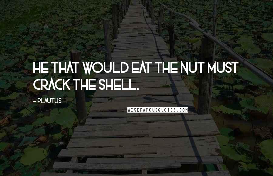 Plautus Quotes: He that would eat the nut must crack the shell.