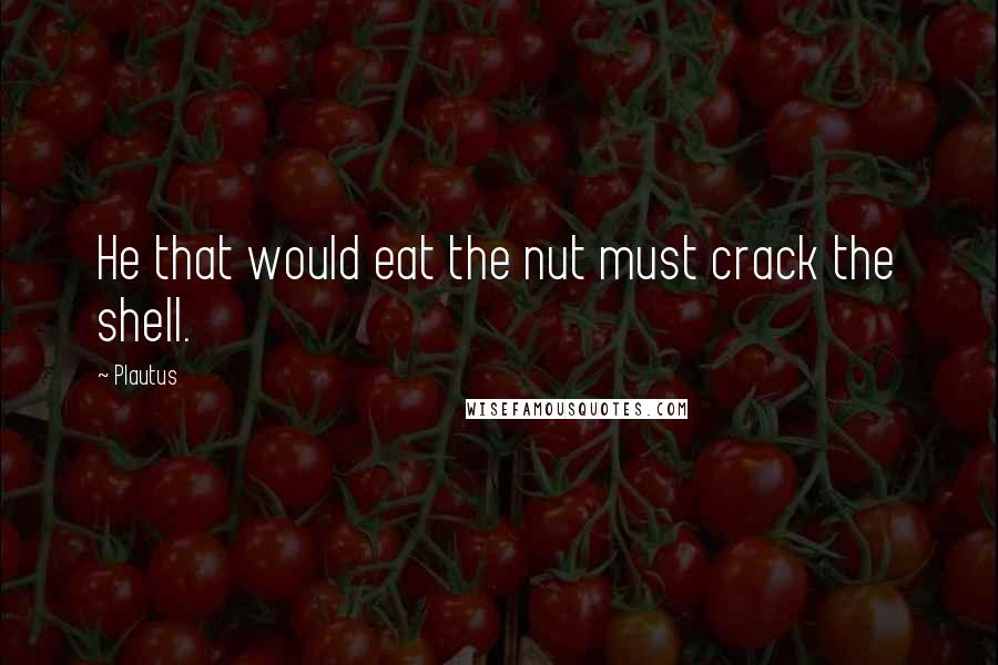 Plautus Quotes: He that would eat the nut must crack the shell.