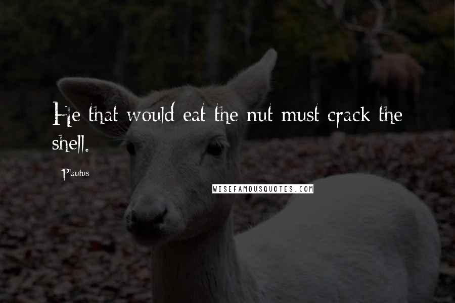 Plautus Quotes: He that would eat the nut must crack the shell.