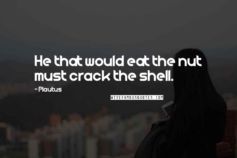 Plautus Quotes: He that would eat the nut must crack the shell.