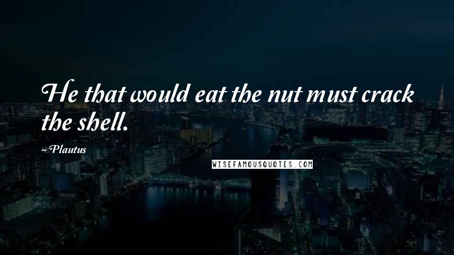 Plautus Quotes: He that would eat the nut must crack the shell.