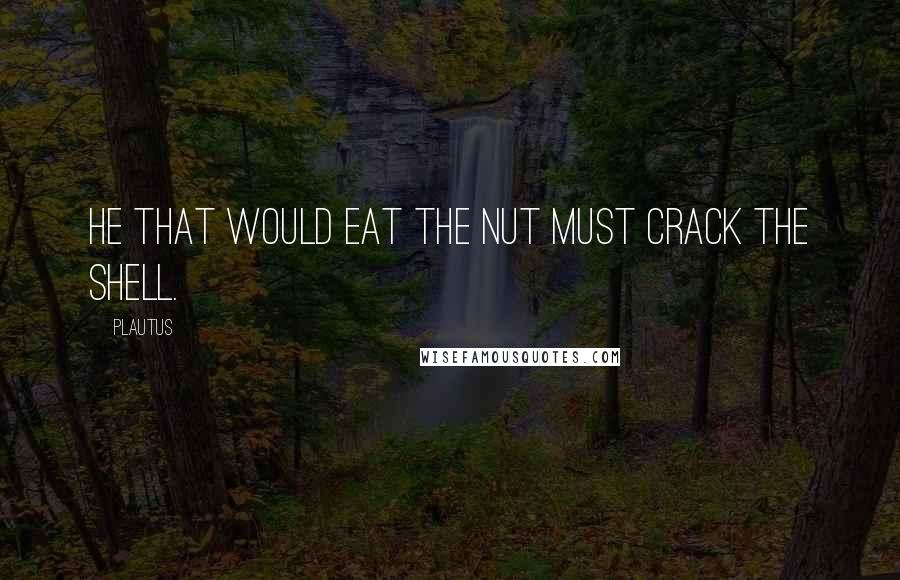 Plautus Quotes: He that would eat the nut must crack the shell.