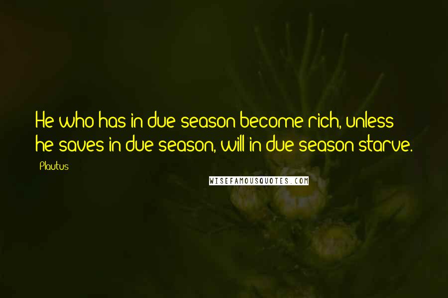 Plautus Quotes: He who has in due season become rich, unless he saves in due season, will in due season starve.