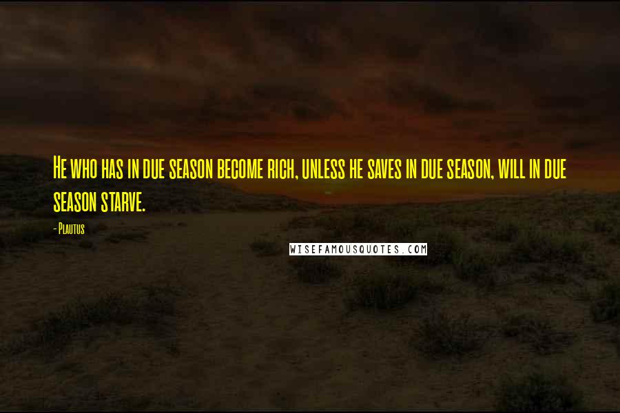 Plautus Quotes: He who has in due season become rich, unless he saves in due season, will in due season starve.