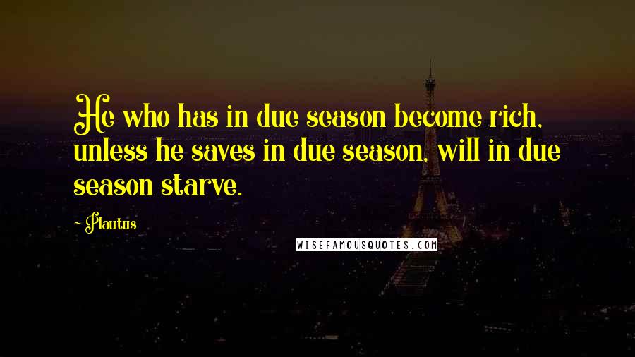 Plautus Quotes: He who has in due season become rich, unless he saves in due season, will in due season starve.