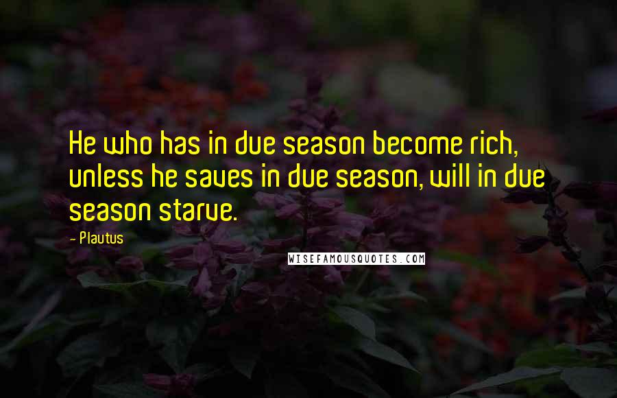 Plautus Quotes: He who has in due season become rich, unless he saves in due season, will in due season starve.