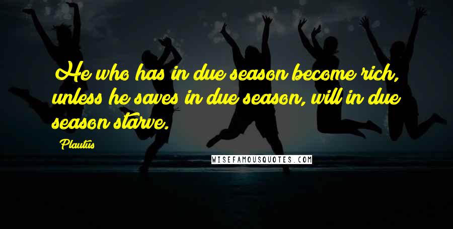 Plautus Quotes: He who has in due season become rich, unless he saves in due season, will in due season starve.