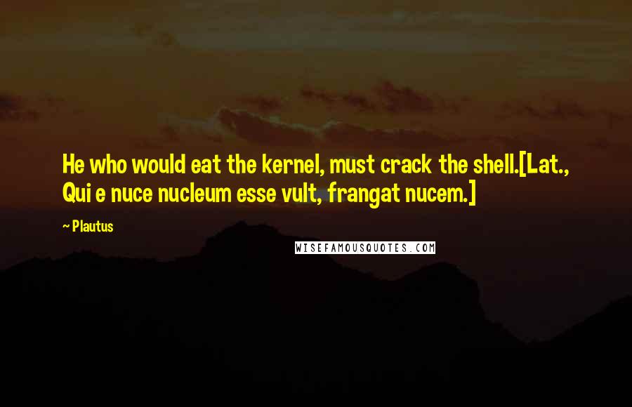 Plautus Quotes: He who would eat the kernel, must crack the shell.[Lat., Qui e nuce nucleum esse vult, frangat nucem.]