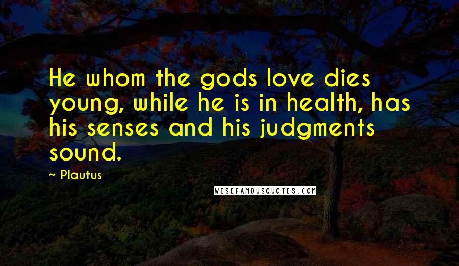 Plautus Quotes: He whom the gods love dies young, while he is in health, has his senses and his judgments sound.