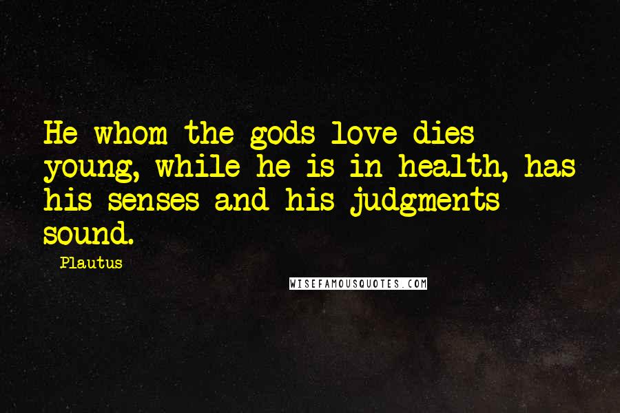 Plautus Quotes: He whom the gods love dies young, while he is in health, has his senses and his judgments sound.
