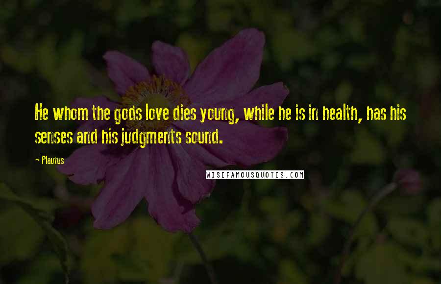 Plautus Quotes: He whom the gods love dies young, while he is in health, has his senses and his judgments sound.