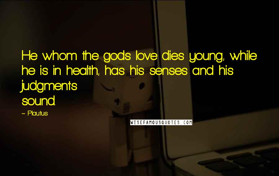 Plautus Quotes: He whom the gods love dies young, while he is in health, has his senses and his judgments sound.