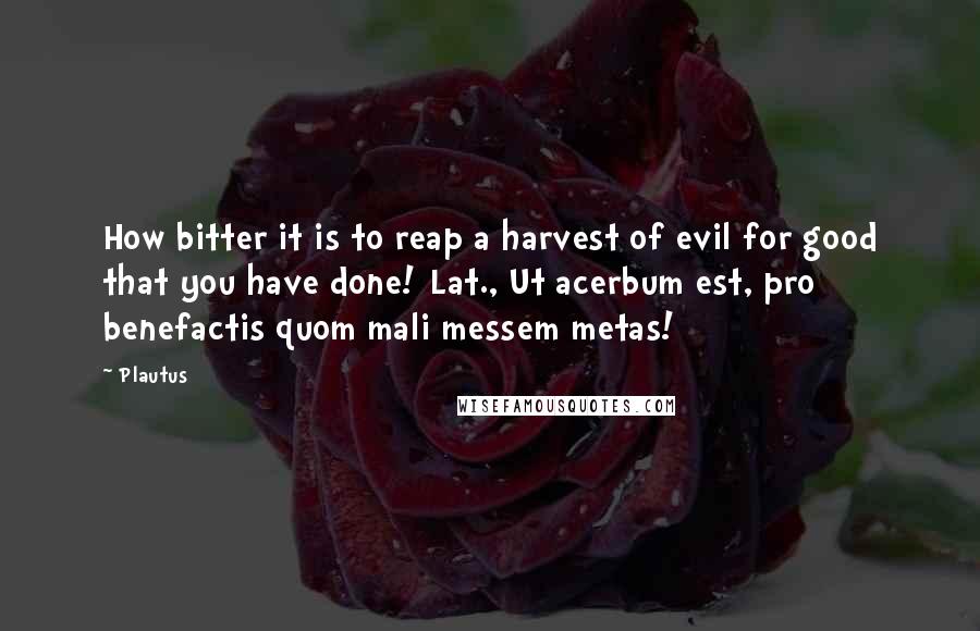 Plautus Quotes: How bitter it is to reap a harvest of evil for good that you have done![Lat., Ut acerbum est, pro benefactis quom mali messem metas!]