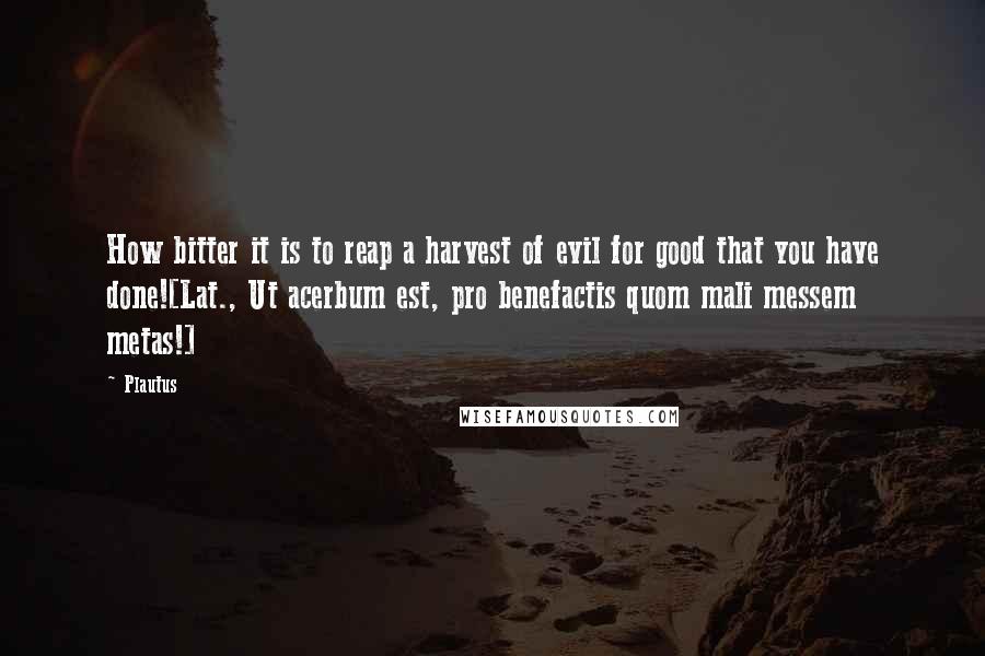 Plautus Quotes: How bitter it is to reap a harvest of evil for good that you have done![Lat., Ut acerbum est, pro benefactis quom mali messem metas!]