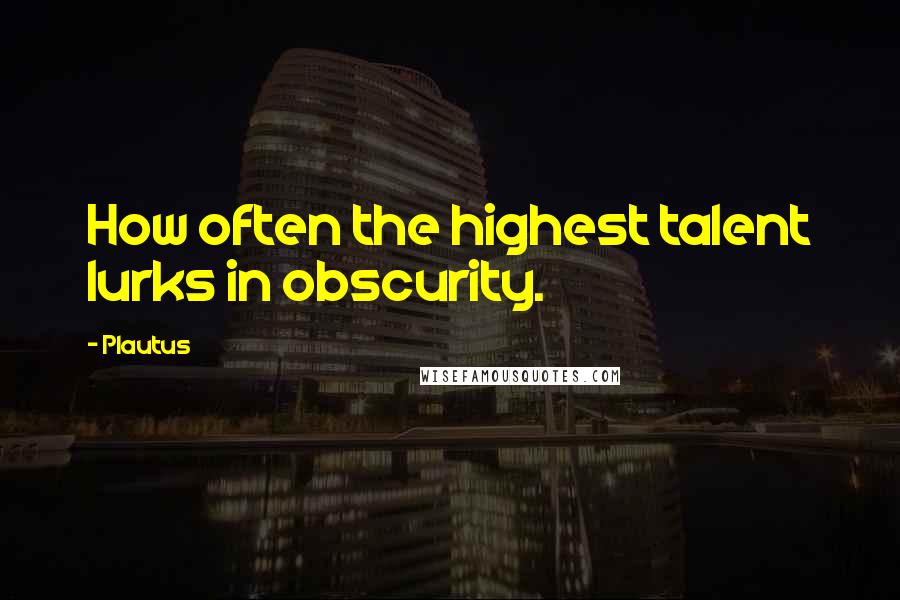 Plautus Quotes: How often the highest talent lurks in obscurity.