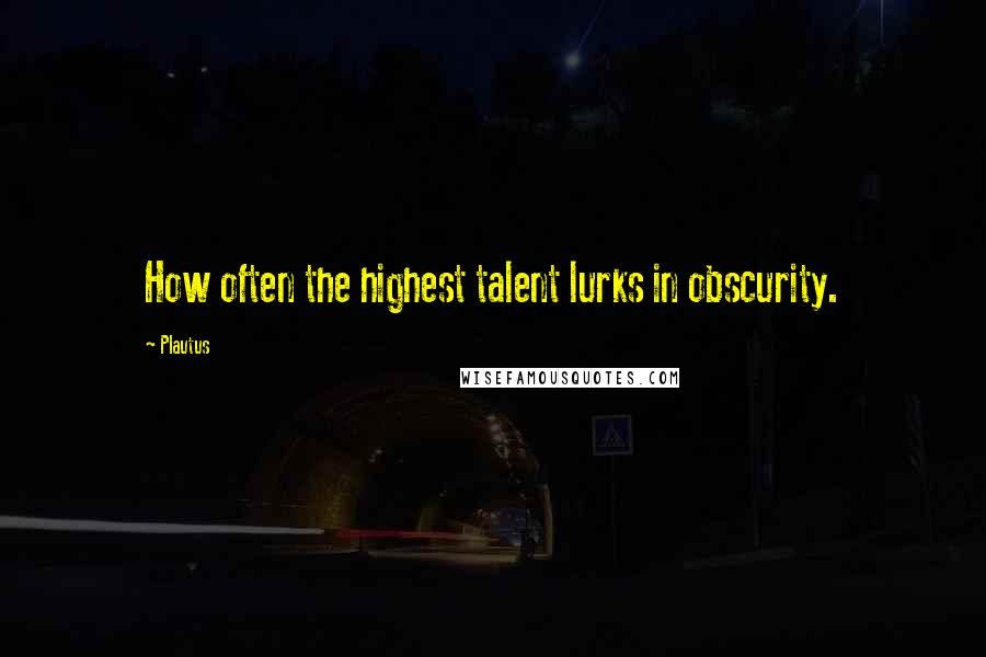 Plautus Quotes: How often the highest talent lurks in obscurity.