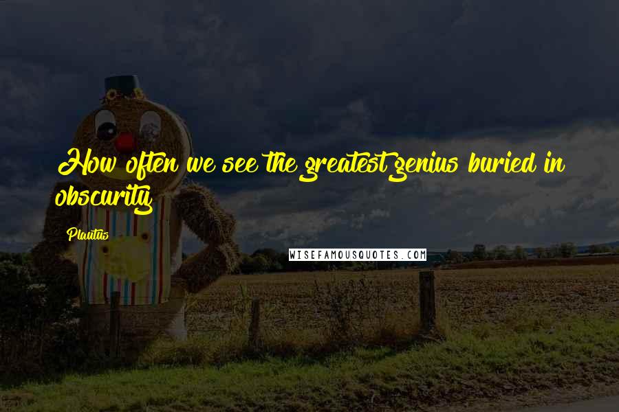 Plautus Quotes: How often we see the greatest genius buried in obscurity!