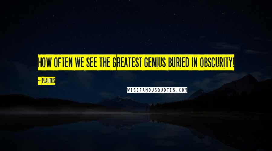Plautus Quotes: How often we see the greatest genius buried in obscurity!