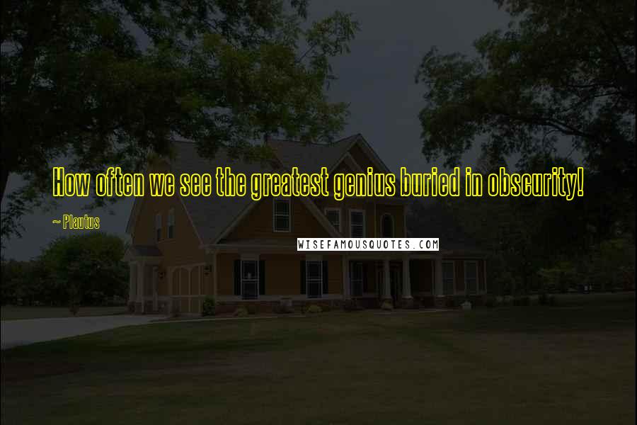 Plautus Quotes: How often we see the greatest genius buried in obscurity!
